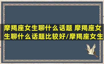 摩羯座女生聊什么话题 摩羯座女生聊什么话题比较好/摩羯座女生聊什么话题 摩羯座女生聊什么话题比较好-我的网站